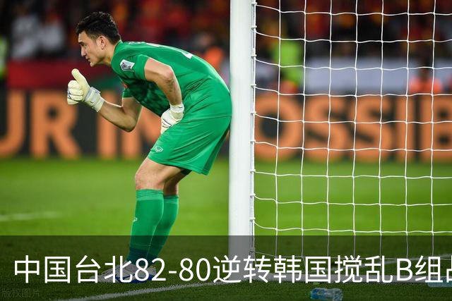 中国台北82-80逆转韩国搅乱B组战局！中国男篮面临末轮生死战