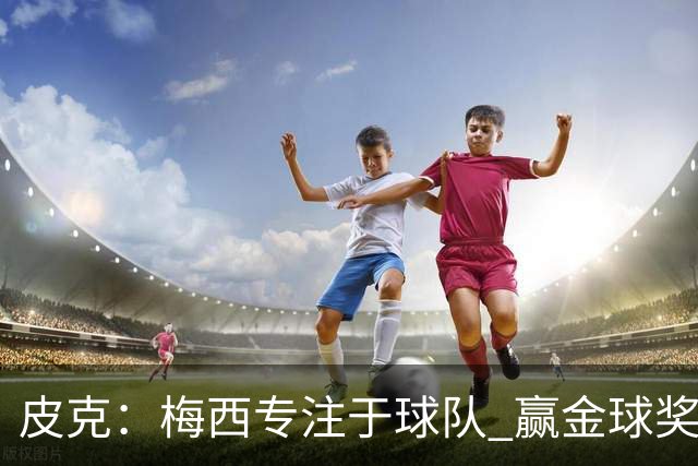 皮克：梅西专注于球队 赢金球奖不是他优先考虑